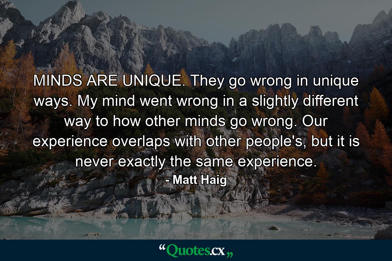 MINDS ARE UNIQUE. They go wrong in unique ways. My mind went wrong in a slightly different way to how other minds go wrong. Our experience overlaps with other people's, but it is never exactly the same experience. - Quote by Matt Haig