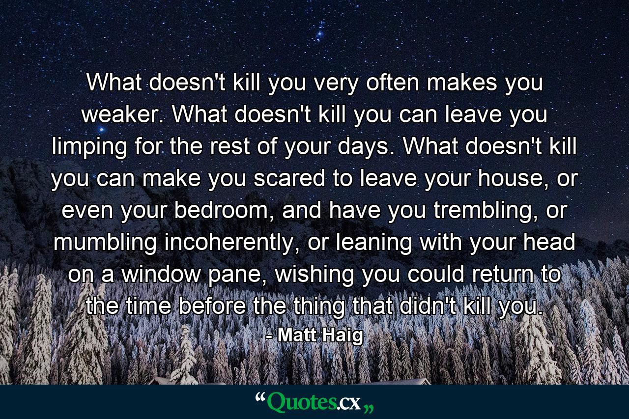 What doesn't kill you very often makes you weaker. What doesn't kill you can leave you limping for the rest of your days. What doesn't kill you can make you scared to leave your house, or even your bedroom, and have you trembling, or mumbling incoherently, or leaning with your head on a window pane, wishing you could return to the time before the thing that didn't kill you. - Quote by Matt Haig