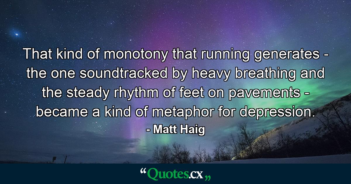 That kind of monotony that running generates - the one soundtracked by heavy breathing and the steady rhythm of feet on pavements - became a kind of metaphor for depression. - Quote by Matt Haig