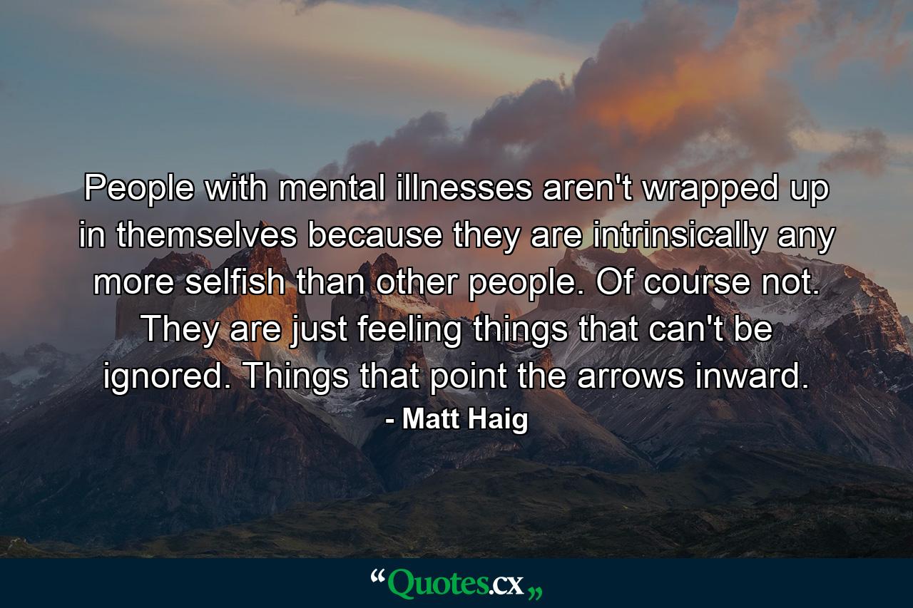 People with mental illnesses aren't wrapped up in themselves because they are intrinsically any more selfish than other people. Of course not. They are just feeling things that can't be ignored. Things that point the arrows inward. - Quote by Matt Haig