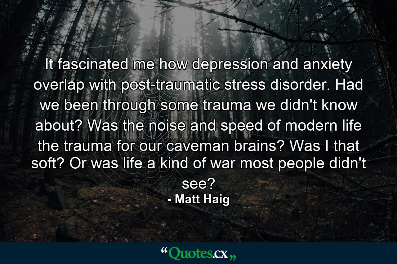 It fascinated me how depression and anxiety overlap with post-traumatic stress disorder. Had we been through some trauma we didn't know about? Was the noise and speed of modern life the trauma for our caveman brains? Was I that soft? Or was life a kind of war most people didn't see? - Quote by Matt Haig