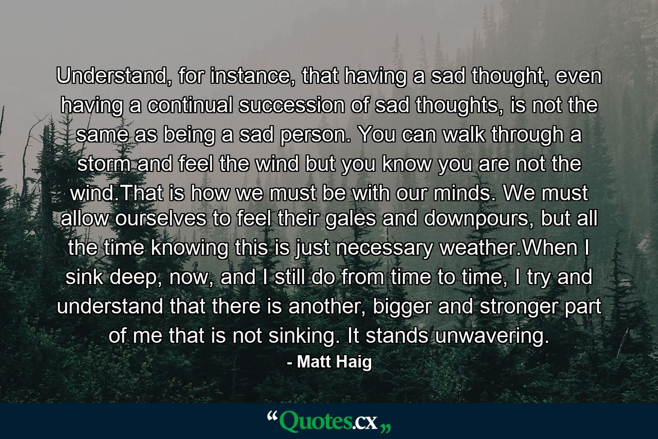 Understand, for instance, that having a sad thought, even having a continual succession of sad thoughts, is not the same as being a sad person. You can walk through a storm and feel the wind but you know you are not the wind.That is how we must be with our minds. We must allow ourselves to feel their gales and downpours, but all the time knowing this is just necessary weather.When I sink deep, now, and I still do from time to time, I try and understand that there is another, bigger and stronger part of me that is not sinking. It stands unwavering. - Quote by Matt Haig