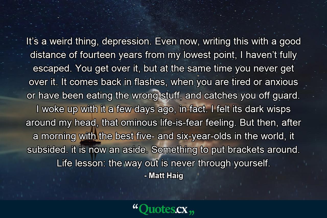 It’s a weird thing, depression. Even now, writing this with a good distance of fourteen years from my lowest point, I haven’t fully escaped. You get over it, but at the same time you never get over it. It comes back in flashes, when you are tired or anxious or have been eating the wrong stuff, and catches you off guard. I woke up with it a few days ago, in fact. I felt its dark wisps around my head, that ominous life-is-fear feeling. But then, after a morning with the best five- and six-year-olds in the world, it subsided. it is now an aside. Something to put brackets around. Life lesson: the way out is never through yourself. - Quote by Matt Haig