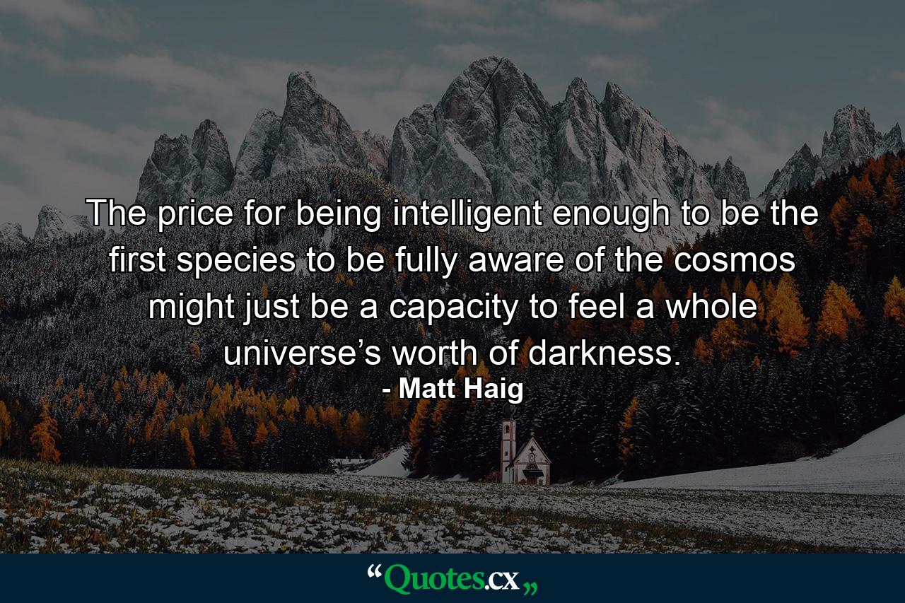 The price for being intelligent enough to be the first species to be fully aware of the cosmos might just be a capacity to feel a whole universe’s worth of darkness. - Quote by Matt Haig