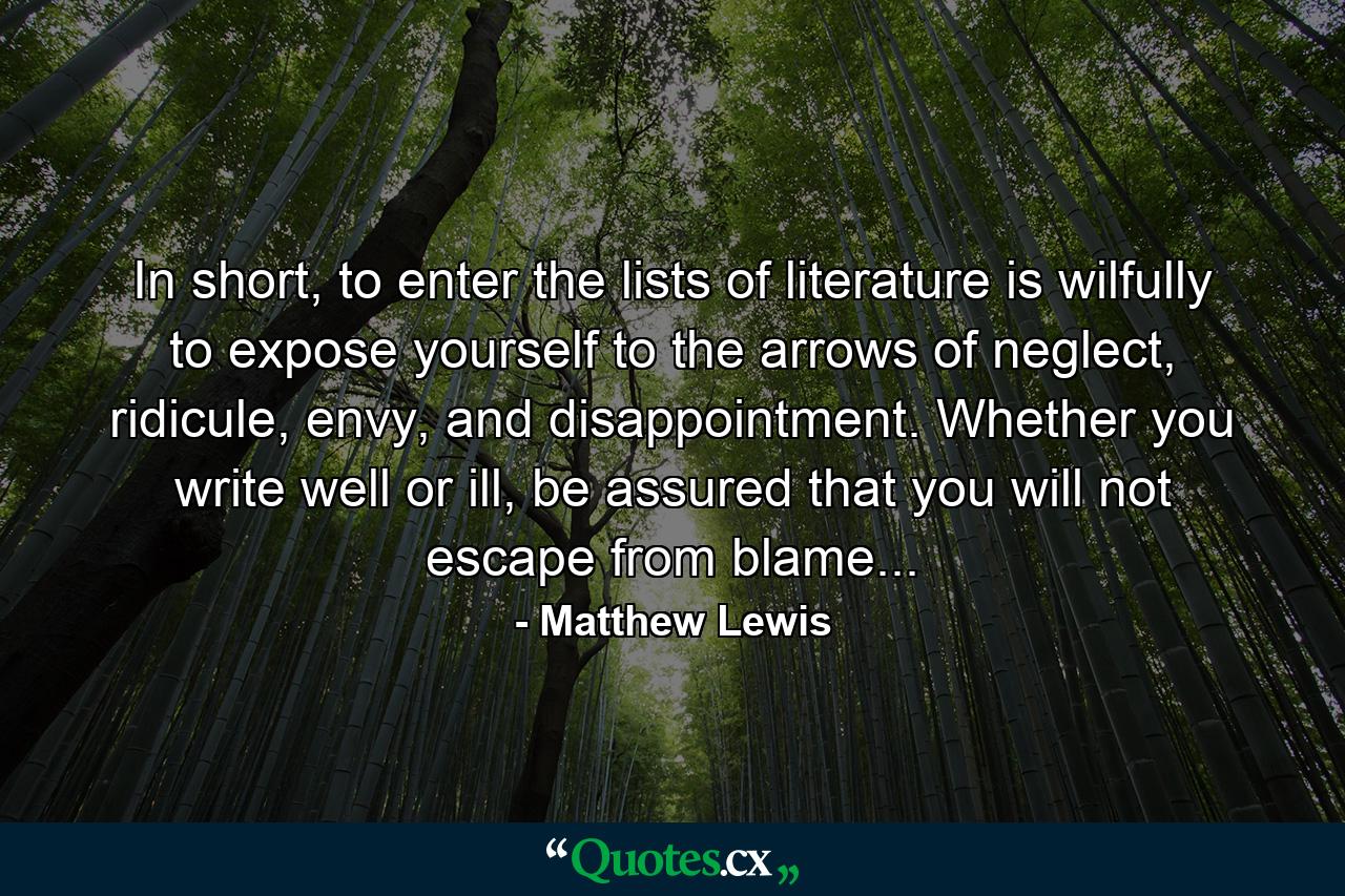 In short, to enter the lists of literature is wilfully to expose yourself to the arrows of neglect, ridicule, envy, and disappointment. Whether you write well or ill, be assured that you will not escape from blame... - Quote by Matthew Lewis