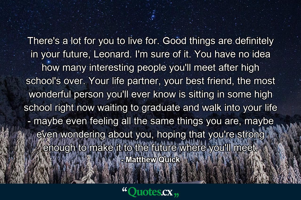 There's a lot for you to live for. Good things are definitely in your future, Leonard. I'm sure of it. You have no idea how many interesting people you'll meet after high school's over. Your life partner, your best friend, the most wonderful person you'll ever know is sitting in some high school right now waiting to graduate and walk into your life - maybe even feeling all the same things you are, maybe even wondering about you, hoping that you're strong enough to make it to the future where you'll meet. - Quote by Matthew Quick