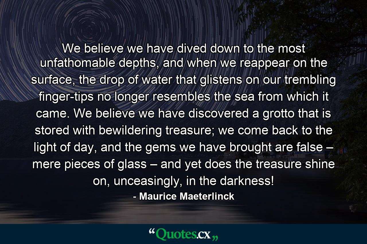 We believe we have dived down to the most unfathomable depths, and when we reappear on the surface, the drop of water that glistens on our trembling finger-tips no longer resembles the sea from which it came. We believe we have discovered a grotto that is stored with bewildering treasure; we come back to the light of day, and the gems we have brought are false – mere pieces of glass – and yet does the treasure shine on, unceasingly, in the darkness! - Quote by Maurice Maeterlinck