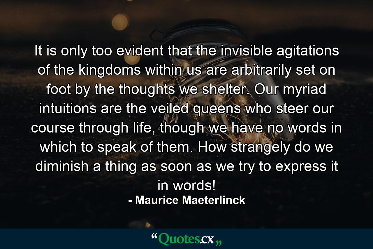 It is only too evident that the invisible agitations of the kingdoms within us are arbitrarily set on foot by the thoughts we shelter. Our myriad intuitions are the veiled queens who steer our course through life, though we have no words in which to speak of them. How strangely do we diminish a thing as soon as we try to express it in words! - Quote by Maurice Maeterlinck