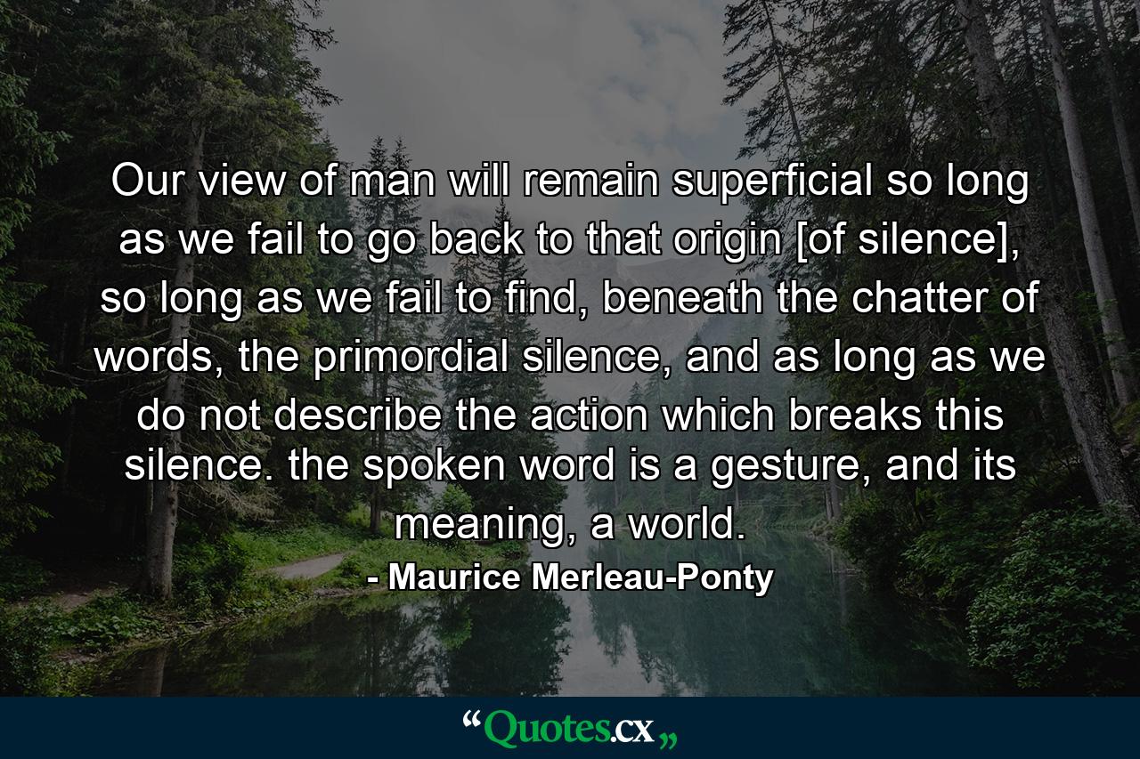 Our view of man will remain superficial so long as we fail to go back to that origin [of silence], so long as we fail to find, beneath the chatter of words, the primordial silence, and as long as we do not describe the action which breaks this silence. the spoken word is a gesture, and its meaning, a world. - Quote by Maurice Merleau-Ponty