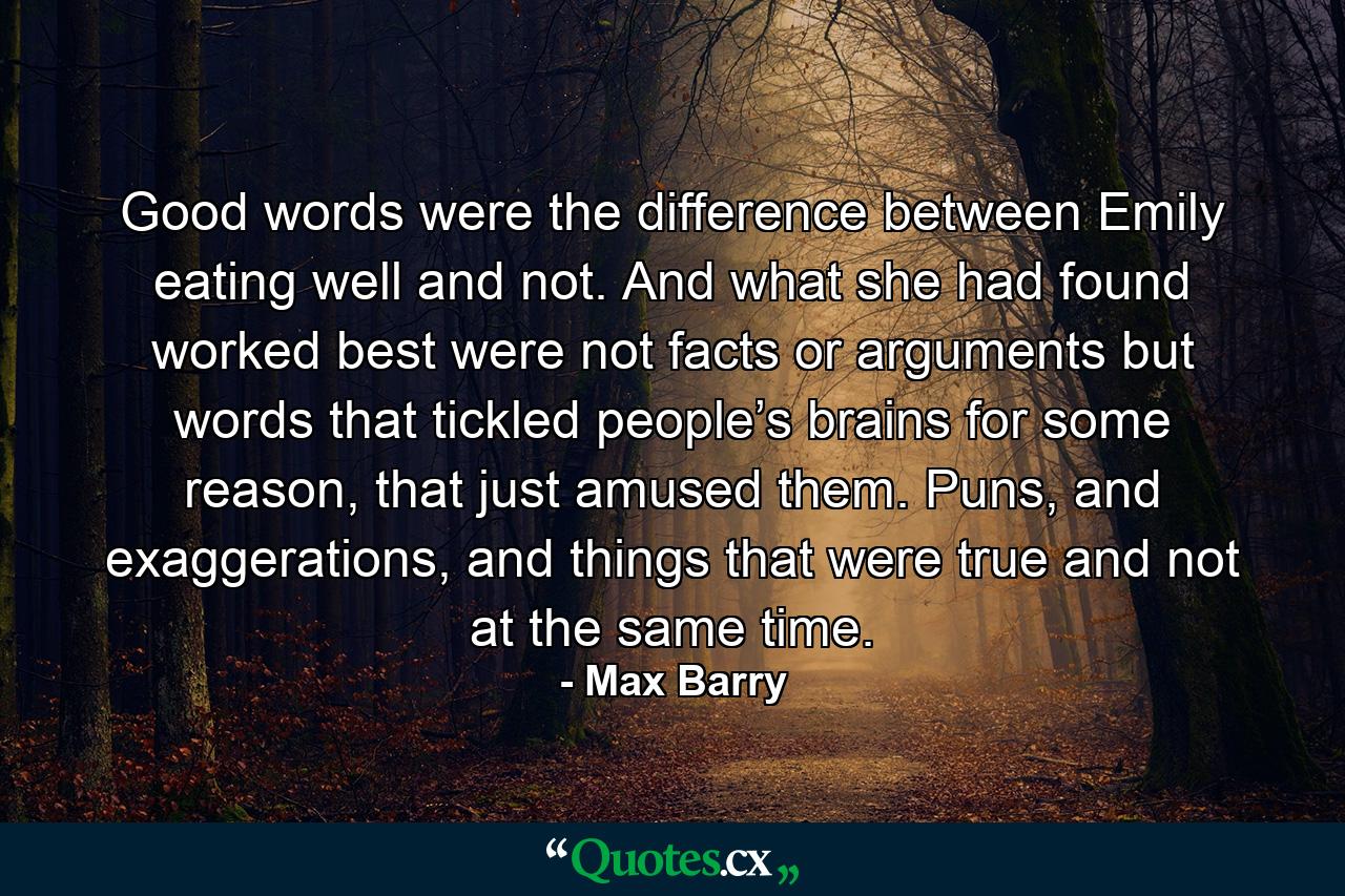 Good words were the difference between Emily eating well and not. And what she had found worked best were not facts or arguments but words that tickled people’s brains for some reason, that just amused them. Puns, and exaggerations, and things that were true and not at the same time. - Quote by Max Barry