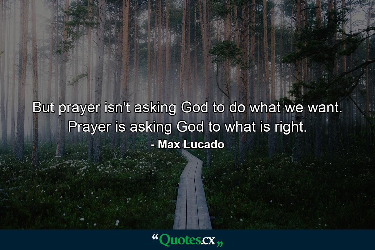 But prayer isn't asking God to do what we want. Prayer is asking God to what is right. - Quote by Max Lucado