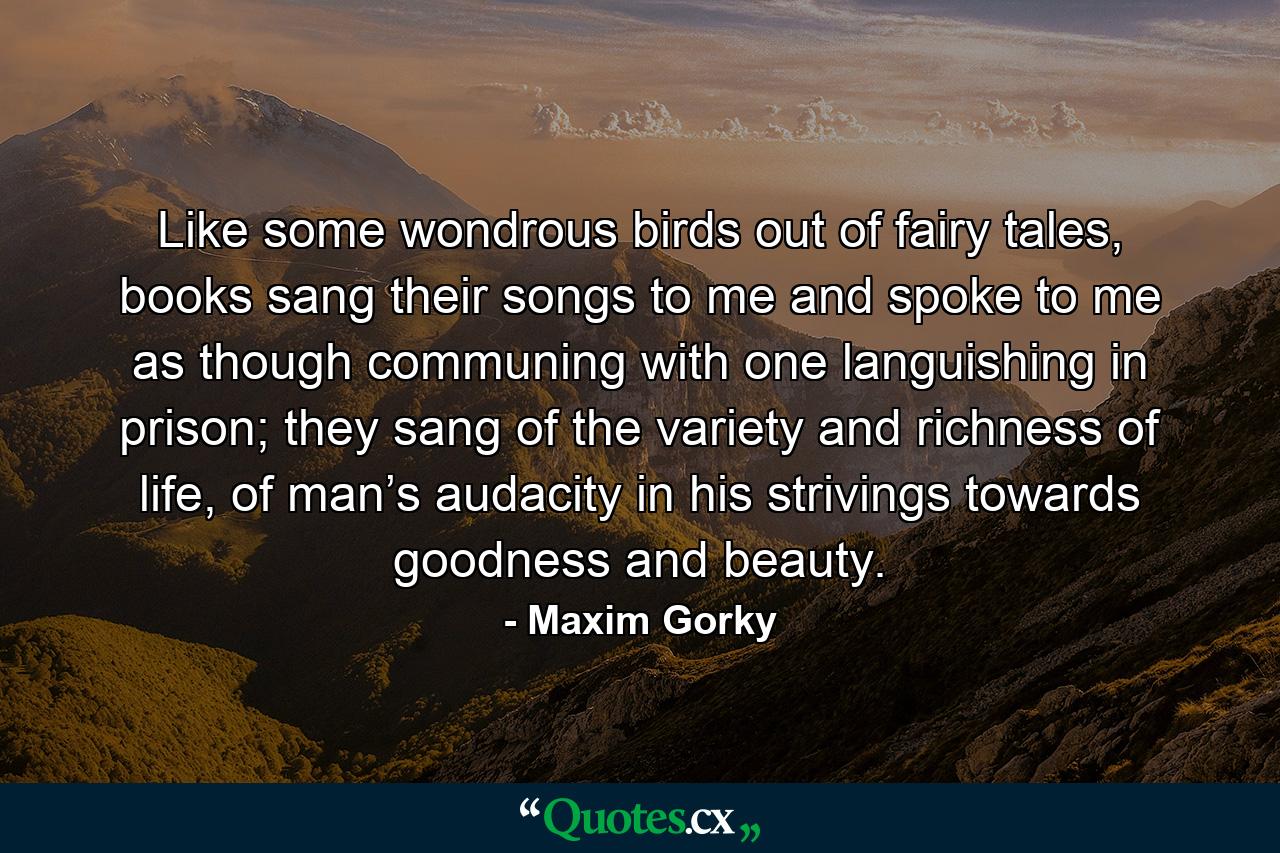 Like some wondrous birds out of fairy tales, books sang their songs to me and spoke to me as though communing with one languishing in prison; they sang of the variety and richness of life, of man’s audacity in his strivings towards goodness and beauty. - Quote by Maxim Gorky