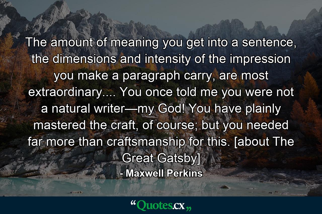 The amount of meaning you get into a sentence, the dimensions and intensity of the impression you make a paragraph carry, are most extraordinary.... You once told me you were not a natural writer—my God! You have plainly mastered the craft, of course; but you needed far more than craftsmanship for this. [about The Great Gatsby] - Quote by Maxwell Perkins