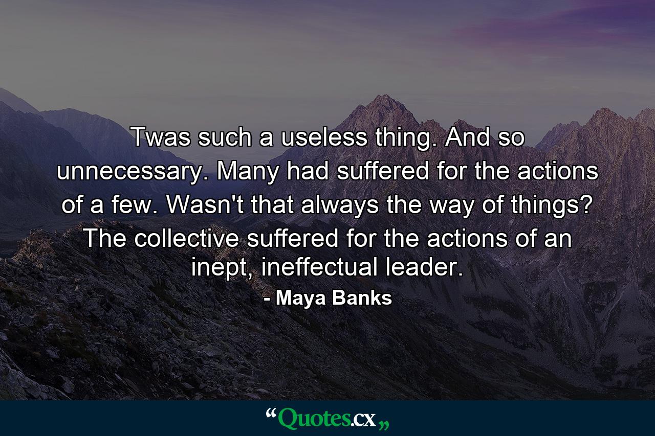 Twas such a useless thing. And so unnecessary. Many had suffered for the actions of a few. Wasn't that always the way of things? The collective suffered for the actions of an inept, ineffectual leader. - Quote by Maya Banks