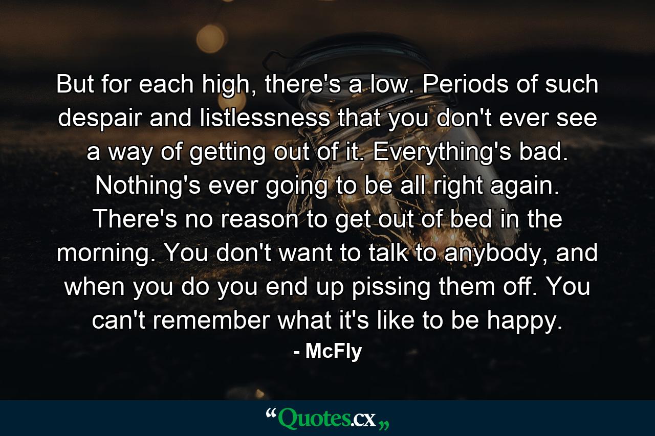 But for each high, there's a low. Periods of such despair and listlessness that you don't ever see a way of getting out of it. Everything's bad. Nothing's ever going to be all right again. There's no reason to get out of bed in the morning. You don't want to talk to anybody, and when you do you end up pissing them off. You can't remember what it's like to be happy. - Quote by McFly