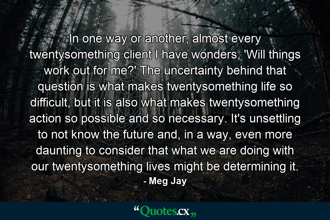 In one way or another, almost every twentysomething client I have wonders, 'Will things work out for me?' The uncertainty behind that question is what makes twentysomething life so difficult, but it is also what makes twentysomething action so possible and so necessary. It's unsettling to not know the future and, in a way, even more daunting to consider that what we are doing with our twentysomething lives might be determining it. - Quote by Meg Jay