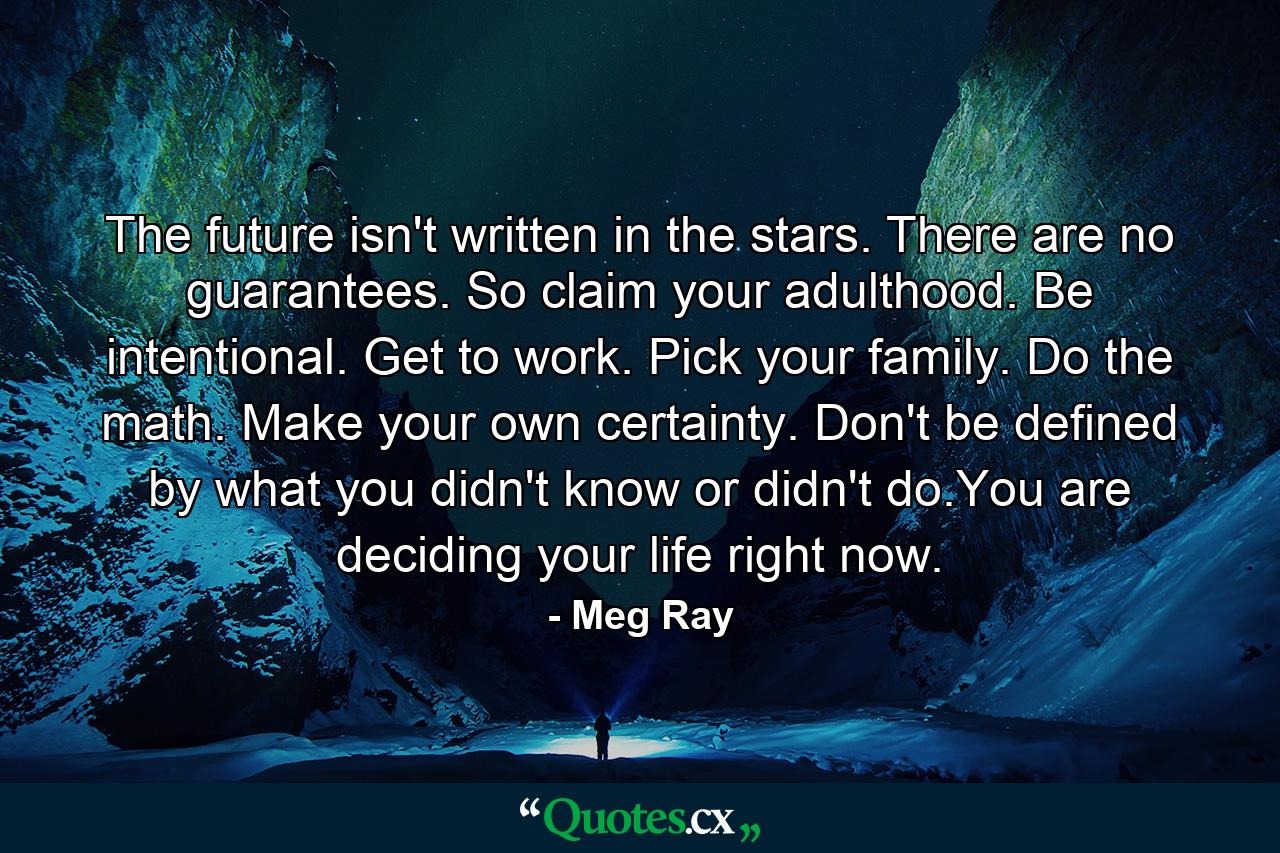 The future isn't written in the stars. There are no guarantees. So claim your adulthood. Be intentional. Get to work. Pick your family. Do the math. Make your own certainty. Don't be defined by what you didn't know or didn't do.You are deciding your life right now. - Quote by Meg Ray