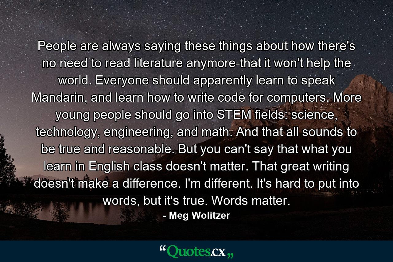 People are always saying these things about how there's no need to read literature anymore-that it won't help the world. Everyone should apparently learn to speak Mandarin, and learn how to write code for computers. More young people should go into STEM fields: science, technology, engineering, and math. And that all sounds to be true and reasonable. But you can't say that what you learn in English class doesn't matter. That great writing doesn't make a difference. I'm different. It's hard to put into words, but it's true. Words matter. - Quote by Meg Wolitzer