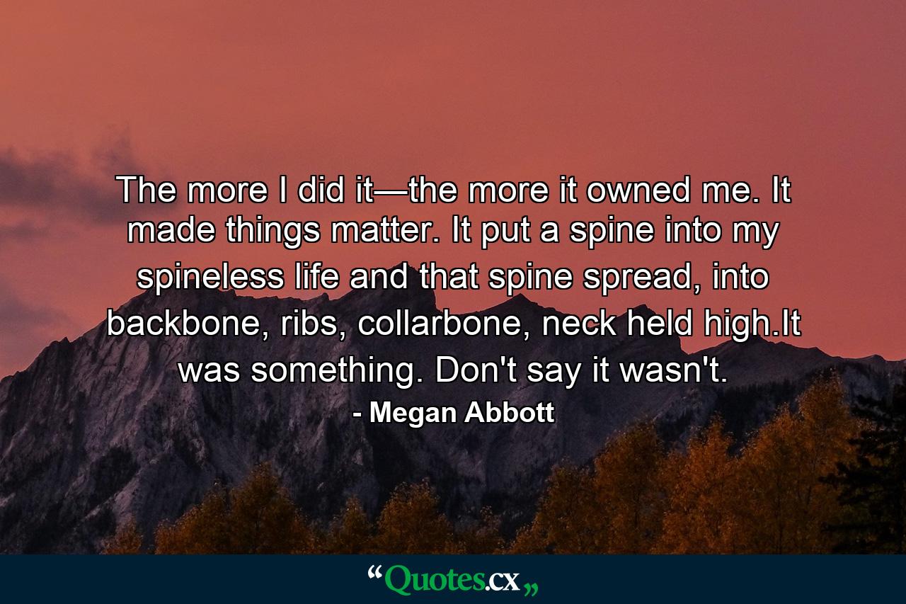 The more I did it―the more it owned me. It made things matter. It put a spine into my spineless life and that spine spread, into backbone, ribs, collarbone, neck held high.It was something. Don't say it wasn't. - Quote by Megan Abbott