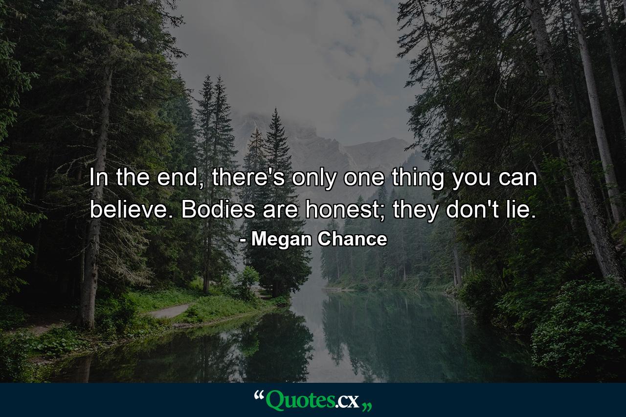 In the end, there's only one thing you can believe. Bodies are honest; they don't lie. - Quote by Megan Chance