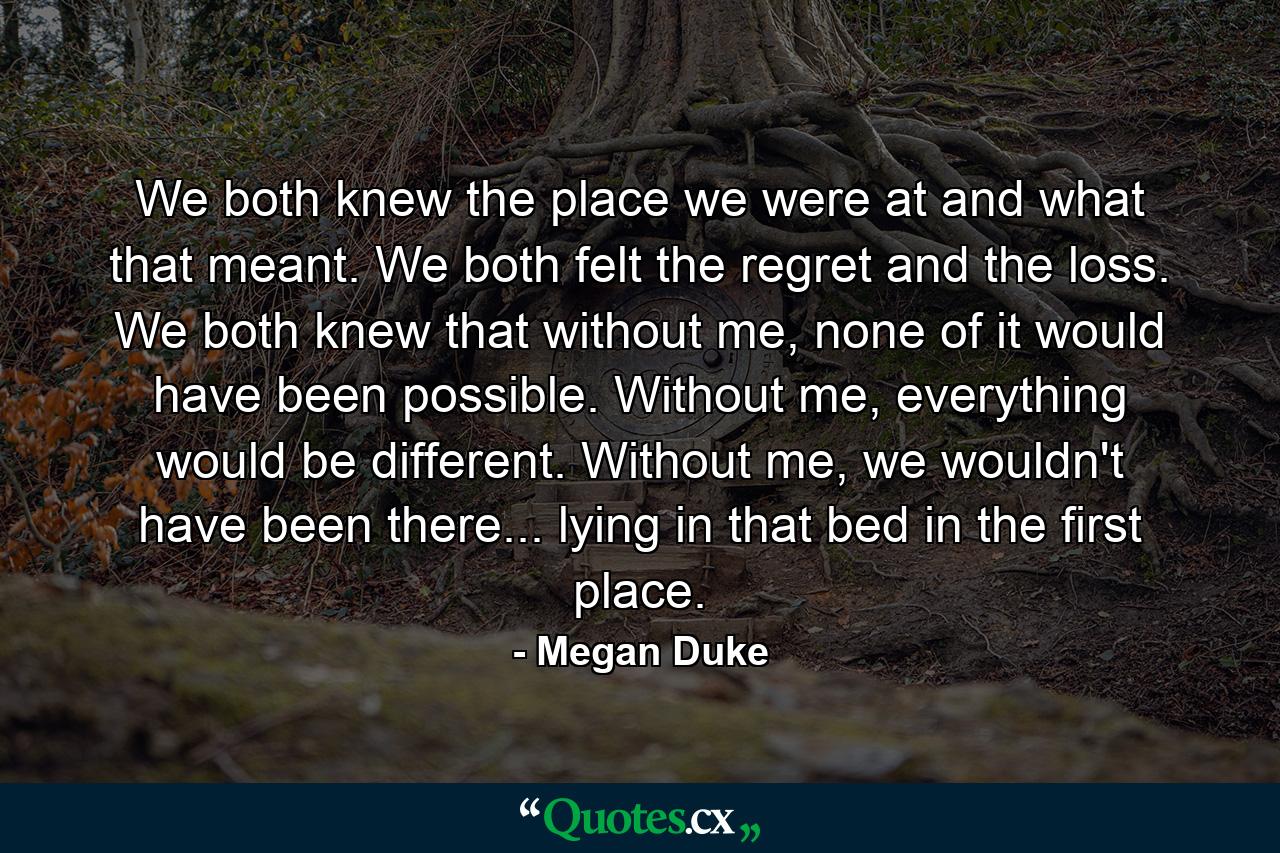 We both knew the place we were at and what that meant. We both felt the regret and the loss. We both knew that without me, none of it would have been possible. Without me, everything would be different. Without me, we wouldn't have been there... lying in that bed in the first place. - Quote by Megan Duke