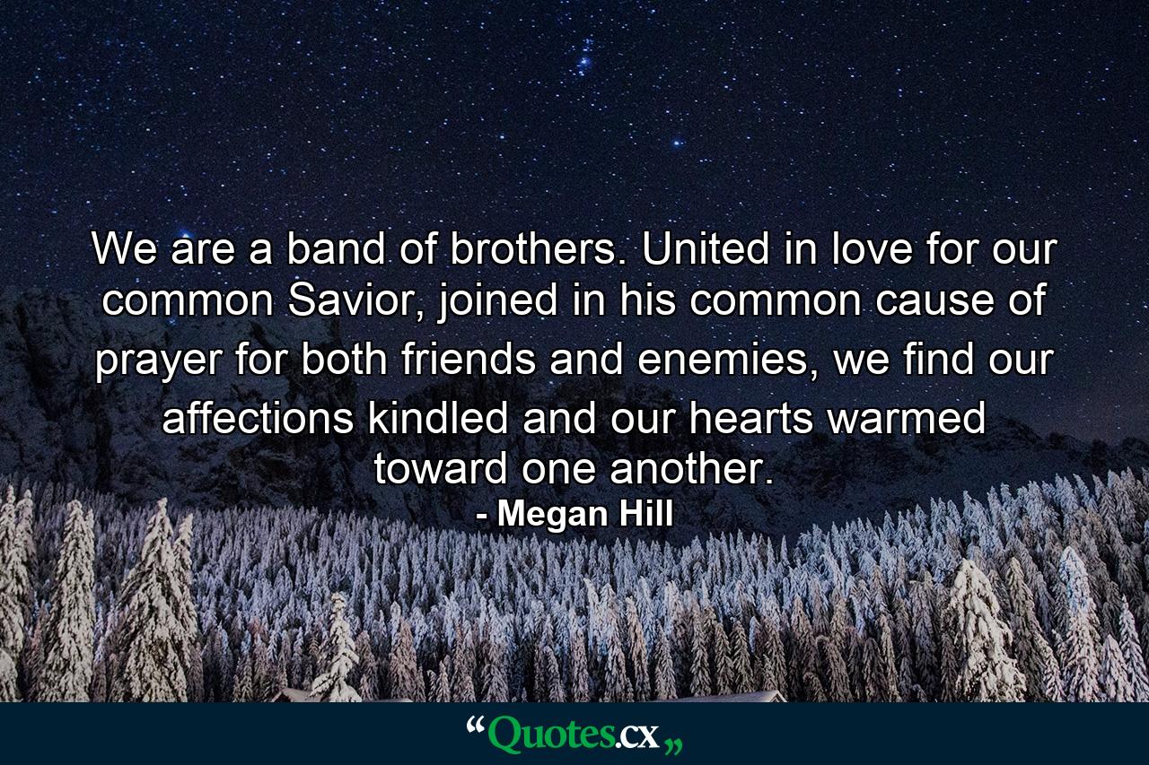 We are a band of brothers. United in love for our common Savior, joined in his common cause of prayer for both friends and enemies, we find our affections kindled and our hearts warmed toward one another. - Quote by Megan Hill