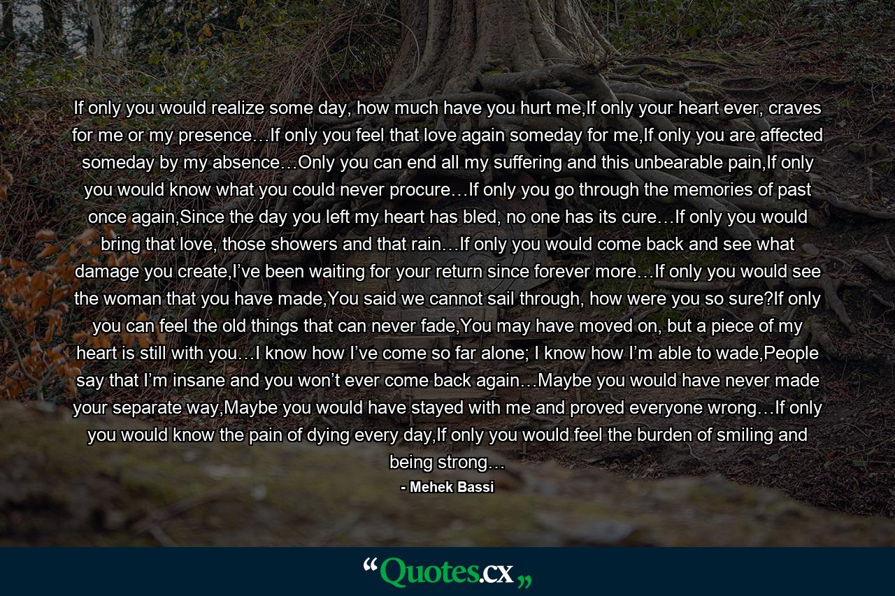 If only you would realize some day, how much have you hurt me,If only your heart ever, craves for me or my presence…If only you feel that love again someday for me,If only you are affected someday by my absence…Only you can end all my suffering and this unbearable pain,If only you would know what you could never procure…If only you go through the memories of past once again,Since the day you left my heart has bled, no one has its cure…If only you would bring that love, those showers and that rain…If only you would come back and see what damage you create,I’ve been waiting for your return since forever more…If only you would see the woman that you have made,You said we cannot sail through, how were you so sure?If only you can feel the old things that can never fade,You may have moved on, but a piece of my heart is still with you…I know how I’ve come so far alone; I know how I’m able to wade,People say that I’m insane and you won’t ever come back again…Maybe you would have never made your separate way,Maybe you would have stayed with me and proved everyone wrong…If only you would know the pain of dying every day,If only you would feel the burden of smiling and being strong… - Quote by Mehek Bassi