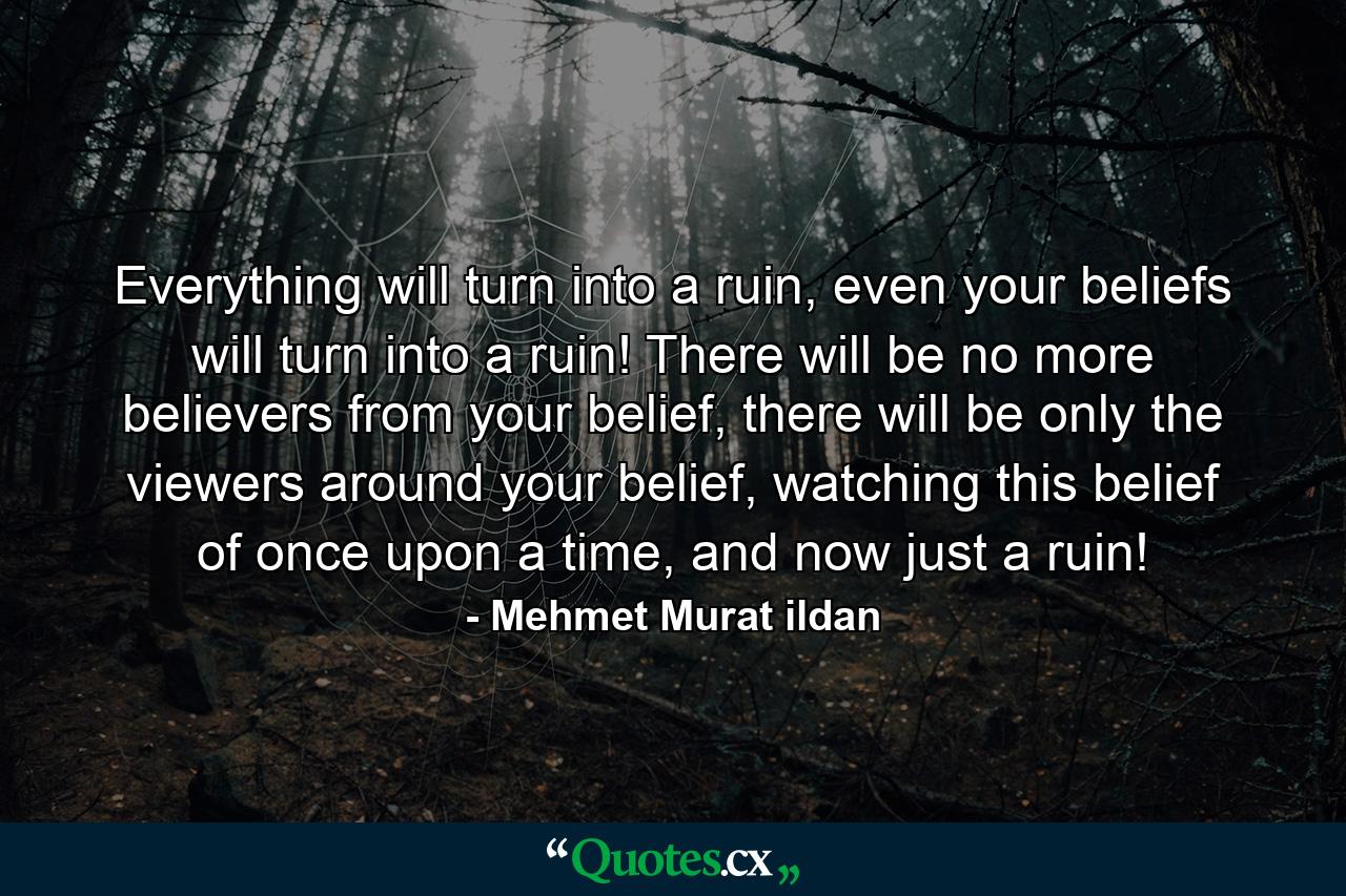 Everything will turn into a ruin, even your beliefs will turn into a ruin! There will be no more believers from your belief, there will be only the viewers around your belief, watching this belief of once upon a time, and now just a ruin! - Quote by Mehmet Murat ildan