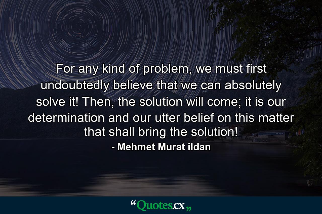 For any kind of problem, we must first undoubtedly believe that we can absolutely solve it! Then, the solution will come; it is our determination and our utter belief on this matter that shall bring the solution! - Quote by Mehmet Murat ildan