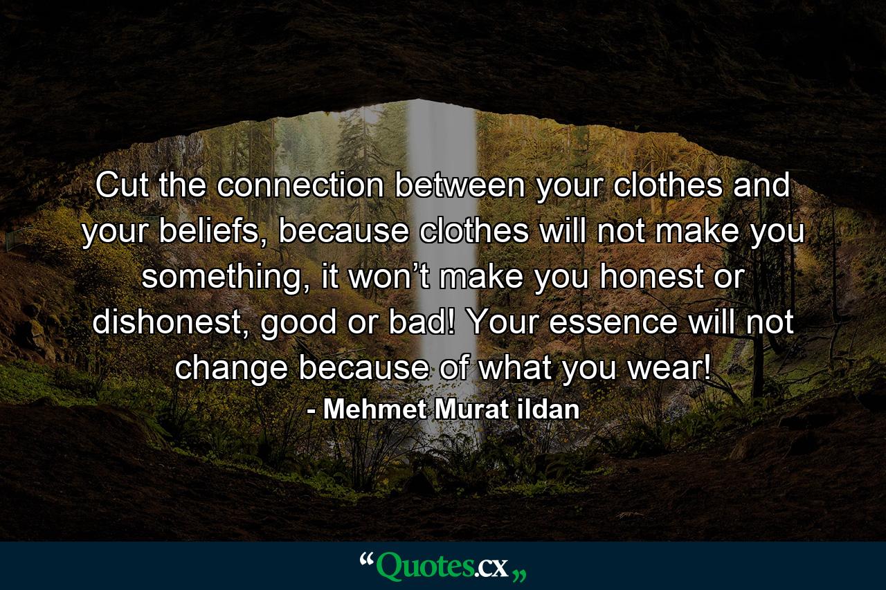 Cut the connection between your clothes and your beliefs, because clothes will not make you something, it won’t make you honest or dishonest, good or bad! Your essence will not change because of what you wear! - Quote by Mehmet Murat ildan