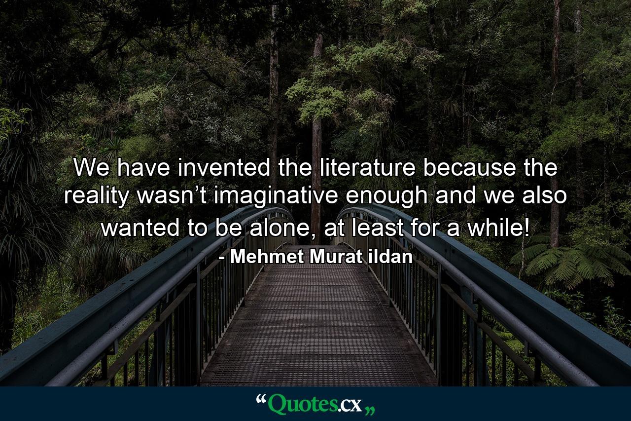 We have invented the literature because the reality wasn’t imaginative enough and we also wanted to be alone, at least for a while! - Quote by Mehmet Murat ildan