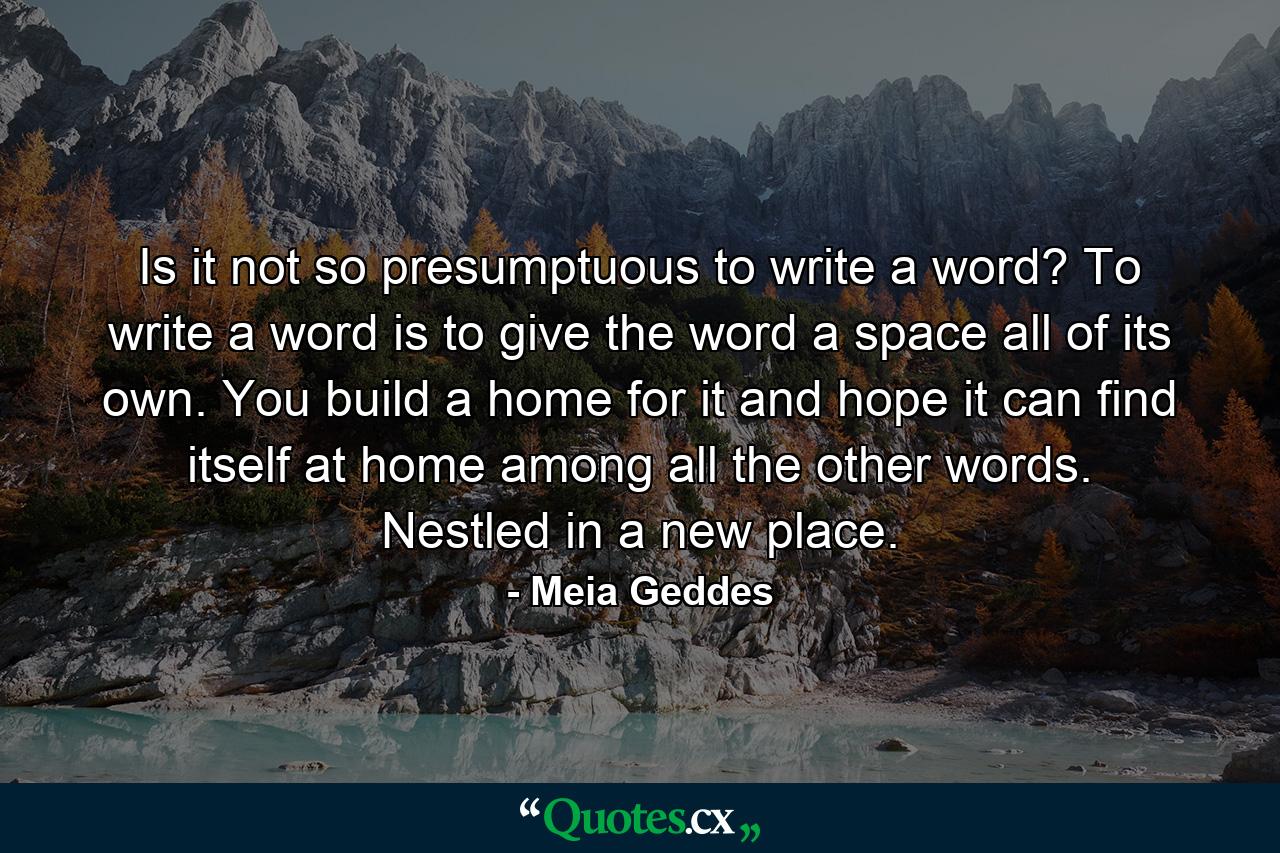 Is it not so presumptuous to write a word? To write a word is to give the word a space all of its own. You build a home for it and hope it can find itself at home among all the other words. Nestled in a new place. - Quote by Meia Geddes