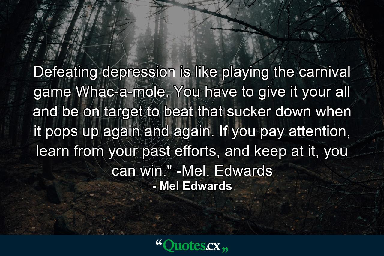 Defeating depression is like playing the carnival game Whac-a-mole. You have to give it your all and be on target to beat that sucker down when it pops up again and again. If you pay attention, learn from your past efforts, and keep at it, you can win.