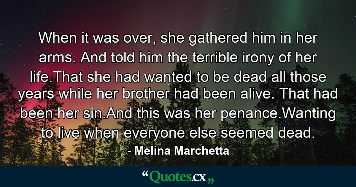 When it was over, she gathered him in her arms. And told him the terrible irony of her life.That she had wanted to be dead all those years while her brother had been alive. That had been her sin.And this was her penance.Wanting to live when everyone else seemed dead. - Quote by Melina Marchetta