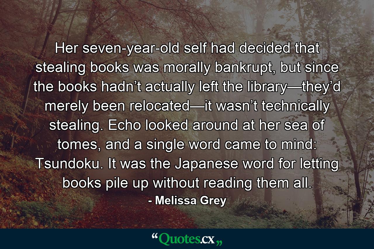 Her seven-year-old self had decided that stealing books was morally bankrupt, but since the books hadn’t actually left the library—they’d merely been relocated—it wasn’t technically stealing. Echo looked around at her sea of tomes, and a single word came to mind: Tsundoku. It was the Japanese word for letting books pile up without reading them all. - Quote by Melissa Grey