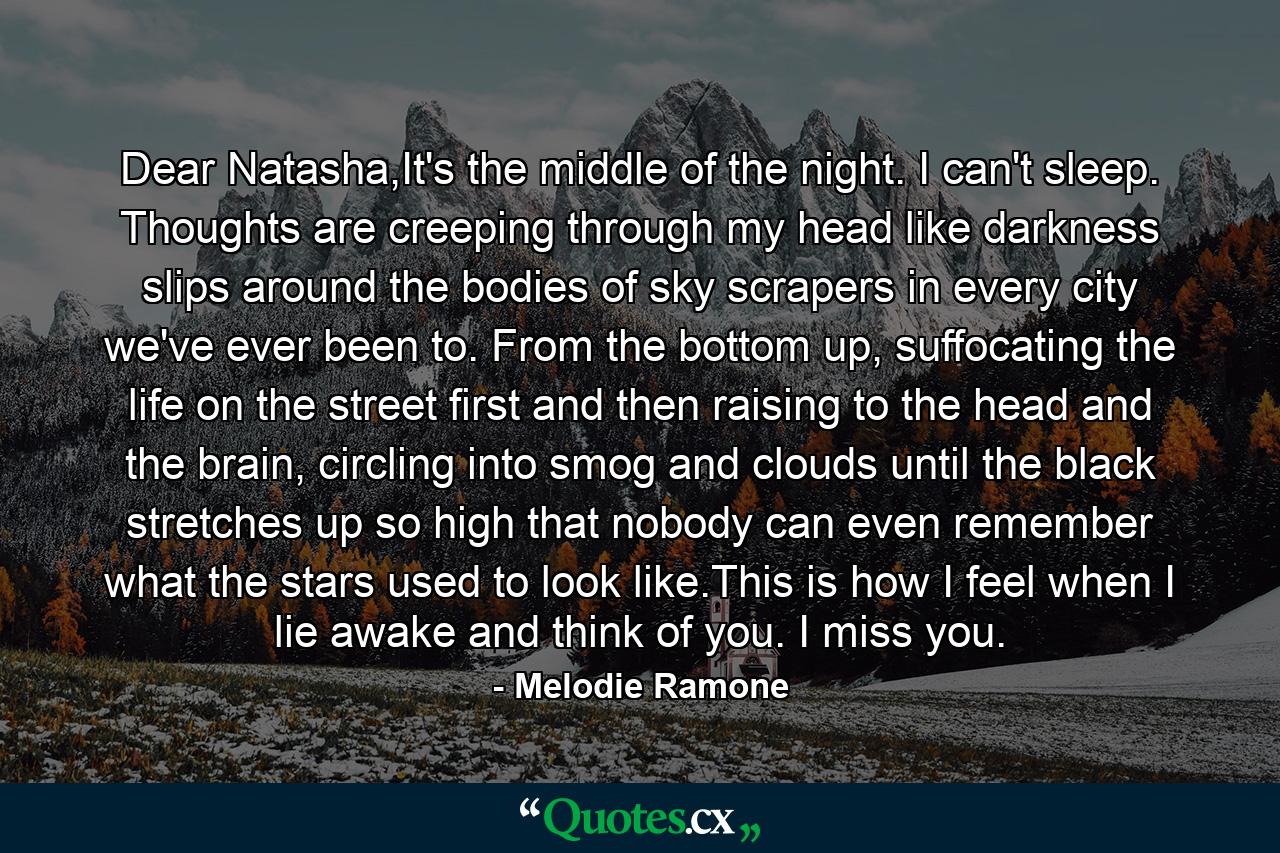 Dear Natasha,It's the middle of the night. I can't sleep. Thoughts are creeping through my head like darkness slips around the bodies of sky scrapers in every city we've ever been to. From the bottom up, suffocating the life on the street first and then raising to the head and the brain, circling into smog and clouds until the black stretches up so high that nobody can even remember what the stars used to look like.This is how I feel when I lie awake and think of you. I miss you. - Quote by Melodie Ramone