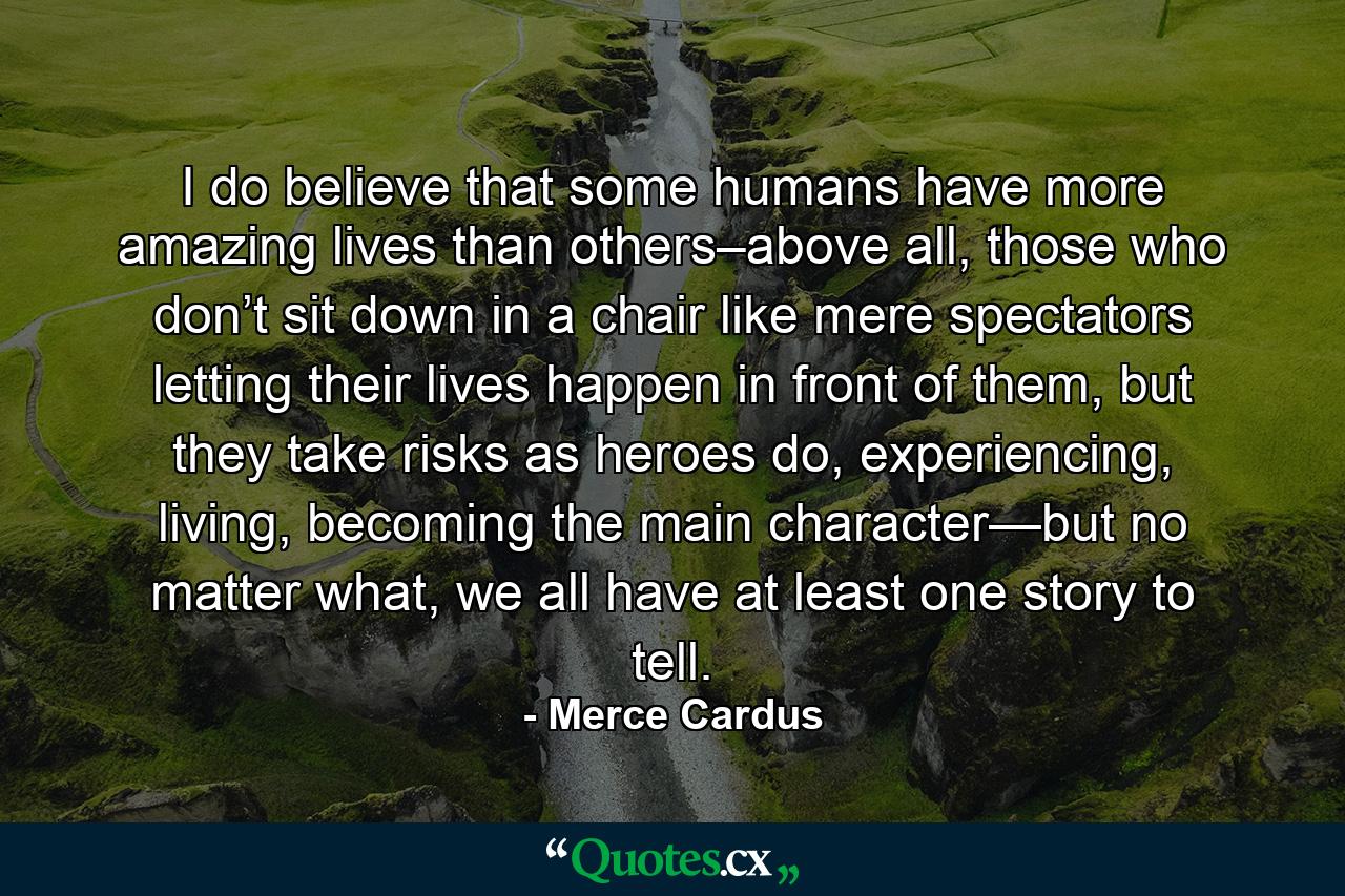 I do believe that some humans have more amazing lives than others–above all, those who don’t sit down in a chair like mere spectators letting their lives happen in front of them, but they take risks as heroes do, experiencing, living, becoming the main character—but no matter what, we all have at least one story to tell. - Quote by Merce Cardus