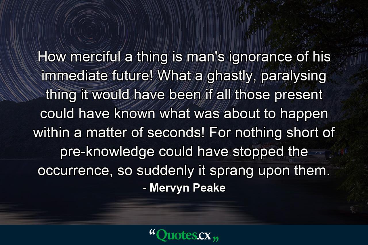 How merciful a thing is man's ignorance of his immediate future! What a ghastly, paralysing thing it would have been if all those present could have known what was about to happen within a matter of seconds! For nothing short of pre-knowledge could have stopped the occurrence, so suddenly it sprang upon them. - Quote by Mervyn Peake