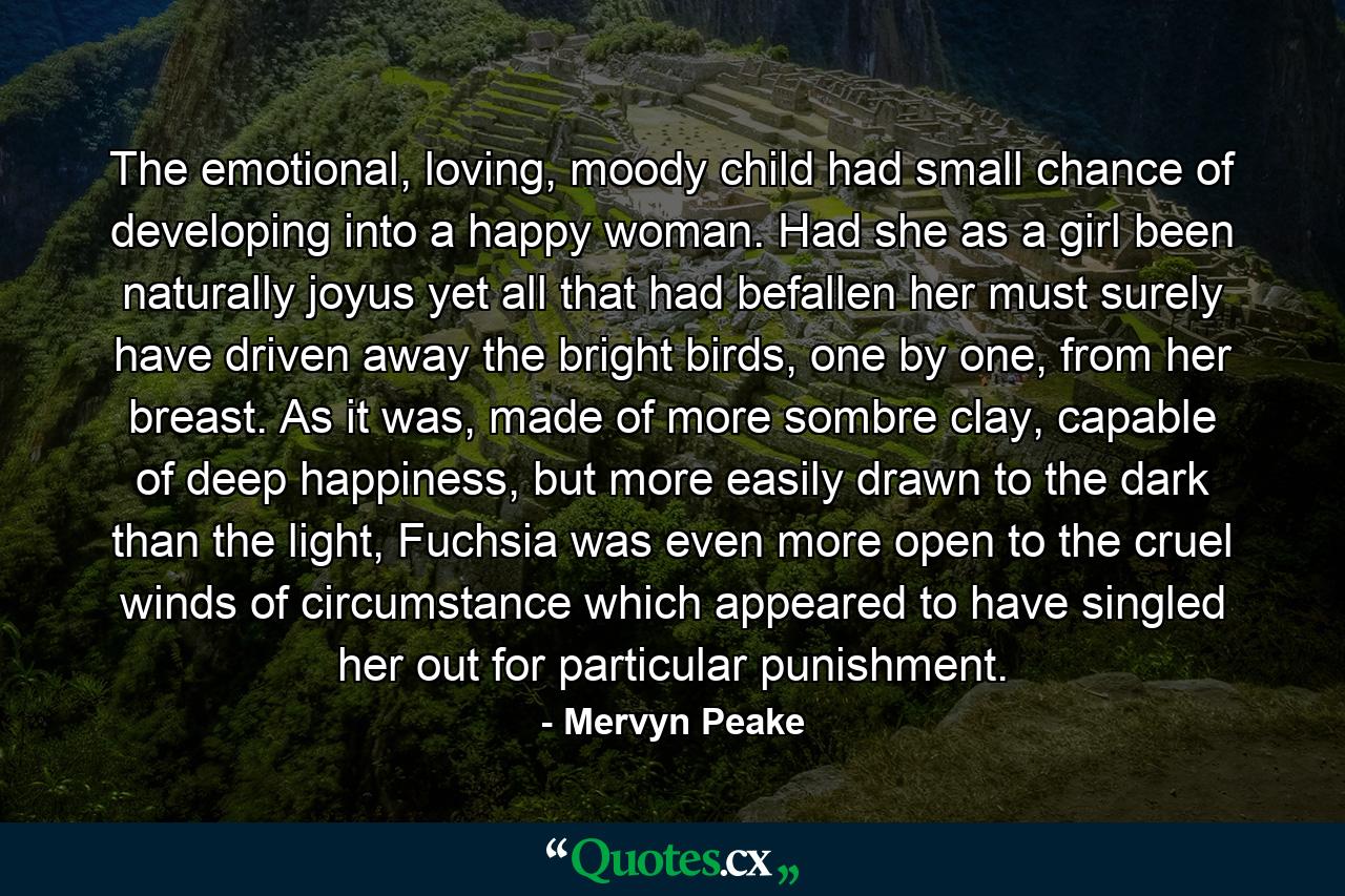 The emotional, loving, moody child had small chance of developing into a happy woman. Had she as a girl been naturally joyus yet all that had befallen her must surely have driven away the bright birds, one by one, from her breast. As it was, made of more sombre clay, capable of deep happiness, but more easily drawn to the dark than the light, Fuchsia was even more open to the cruel winds of circumstance which appeared to have singled her out for particular punishment. - Quote by Mervyn Peake