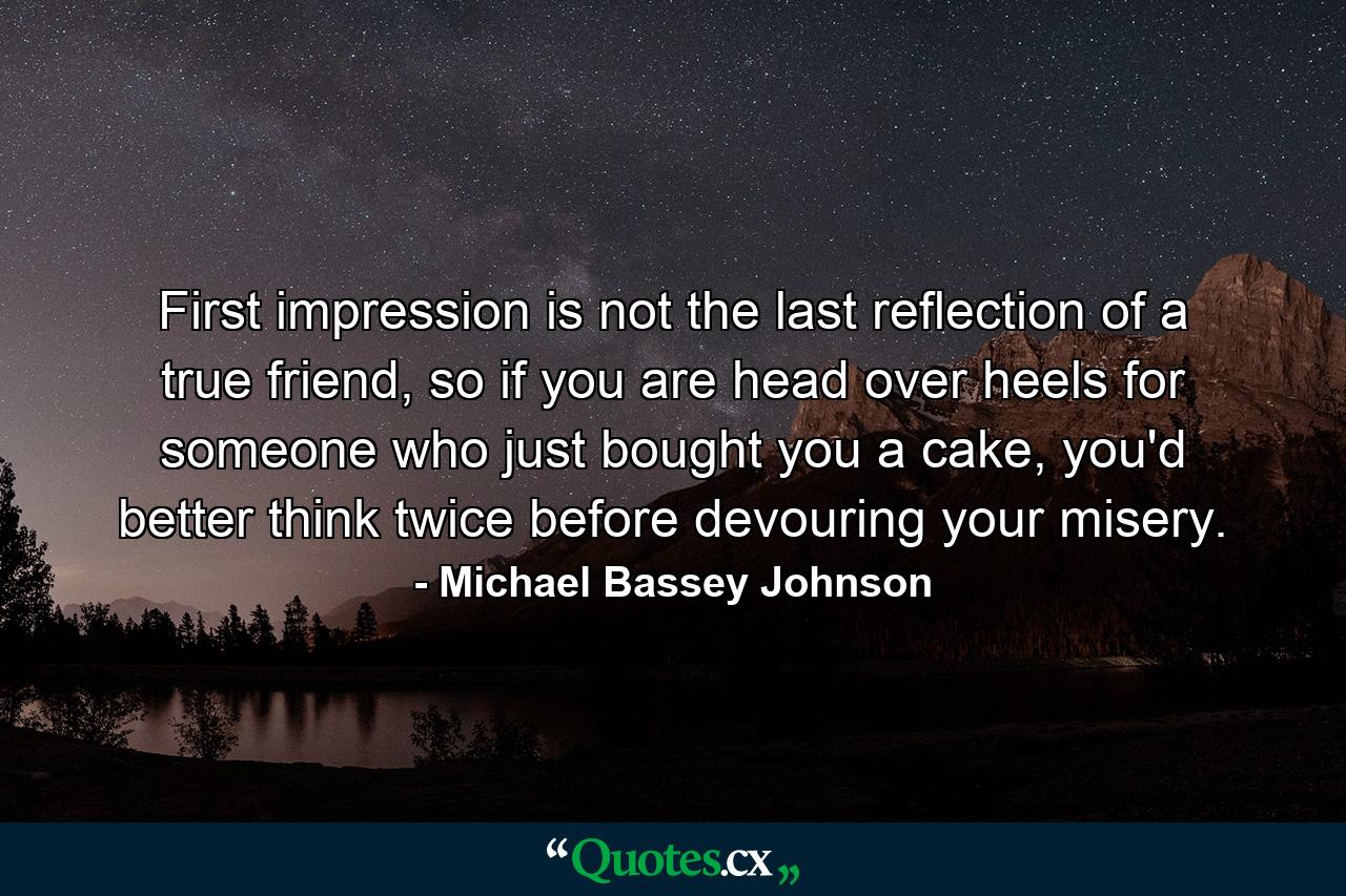 First impression is not the last reflection of a true friend, so if you are head over heels for someone who just bought you a cake, you'd better think twice before devouring your misery. - Quote by Michael Bassey Johnson