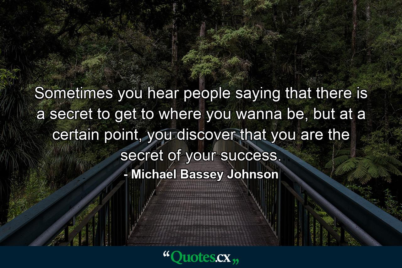 Sometimes you hear people saying that there is a secret to get to where you wanna be, but at a certain point, you discover that you are the secret of your success. - Quote by Michael Bassey Johnson