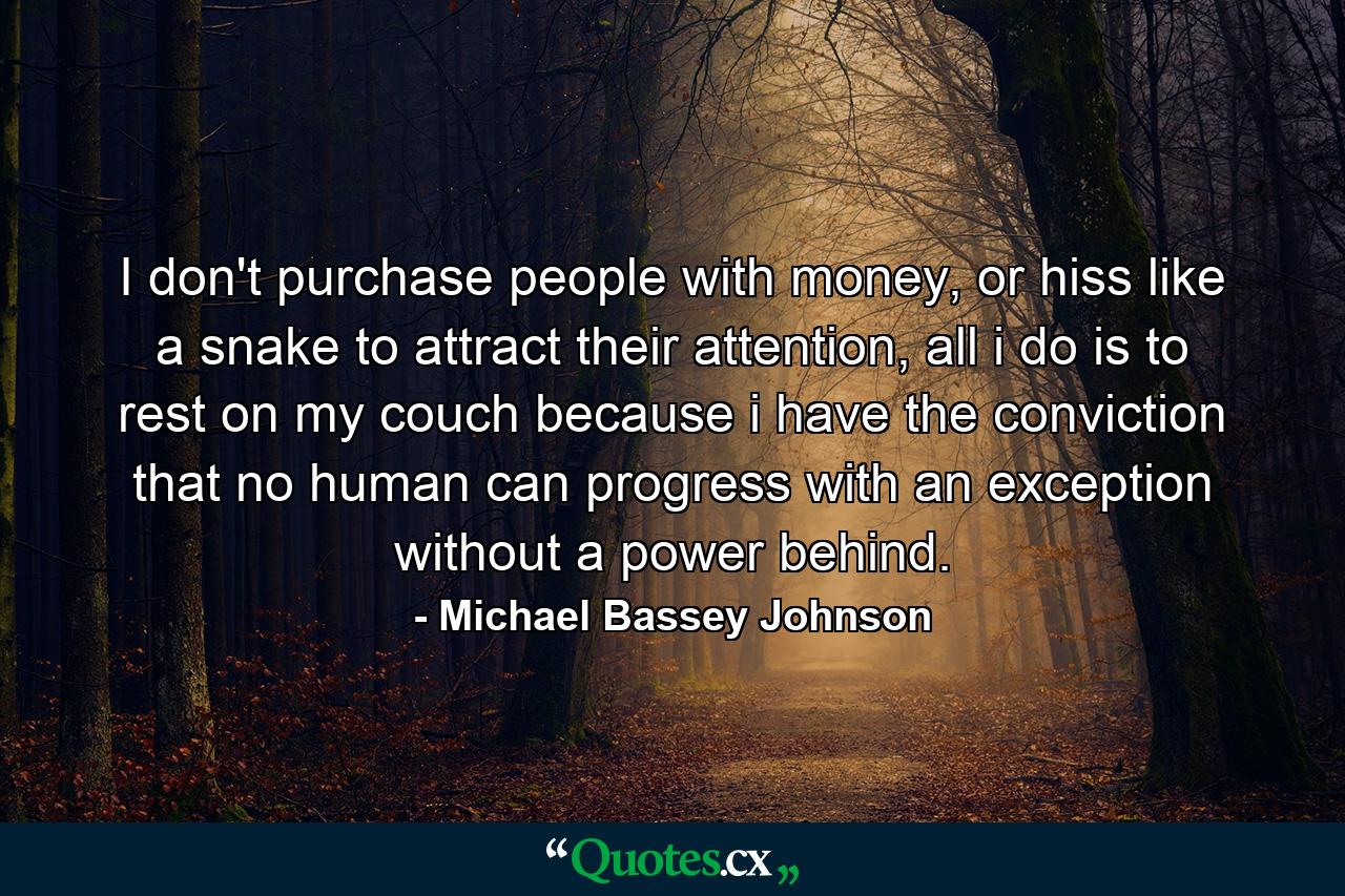 I don't purchase people with money, or hiss like a snake to attract their attention, all i do is to rest on my couch because i have the conviction that no human can progress with an exception without a power behind. - Quote by Michael Bassey Johnson