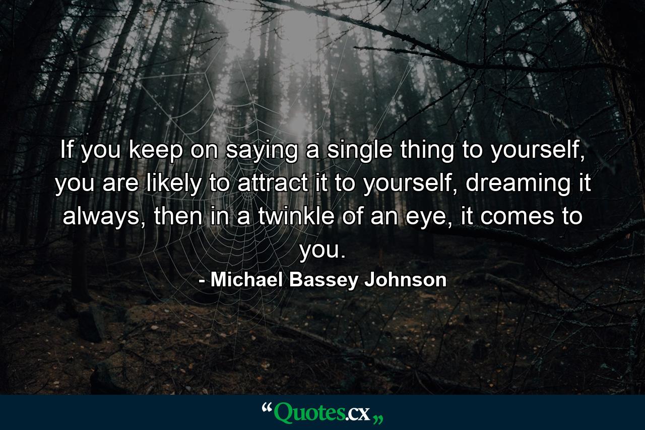 If you keep on saying a single thing to yourself, you are likely to attract it to yourself, dreaming it always, then in a twinkle of an eye, it comes to you. - Quote by Michael Bassey Johnson