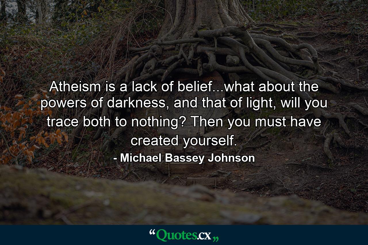 Atheism is a lack of belief...what about the powers of darkness, and that of light, will you trace both to nothing? Then you must have created yourself. - Quote by Michael Bassey Johnson