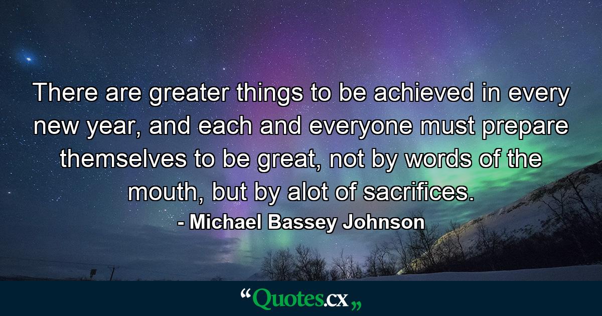 There are greater things to be achieved in every new year, and each and everyone must prepare themselves to be great, not by words of the mouth, but by alot of sacrifices. - Quote by Michael Bassey Johnson