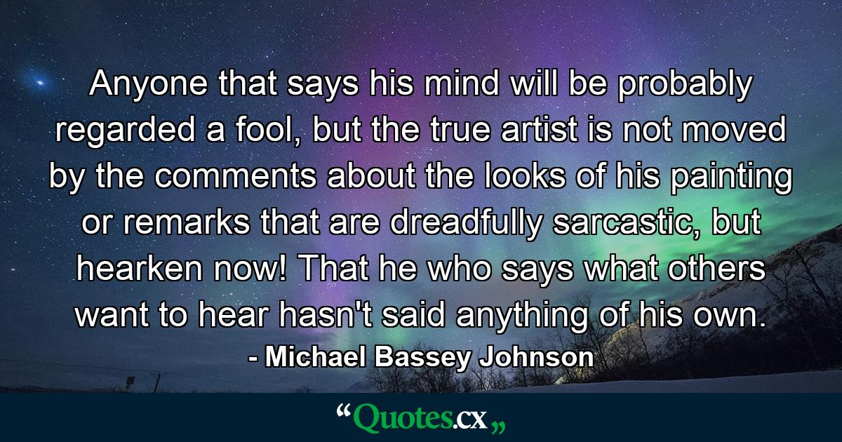 Anyone that says his mind will be probably regarded a fool, but the true artist is not moved by the comments about the looks of his painting or remarks that are dreadfully sarcastic, but hearken now! That he who says what others want to hear hasn't said anything of his own. - Quote by Michael Bassey Johnson