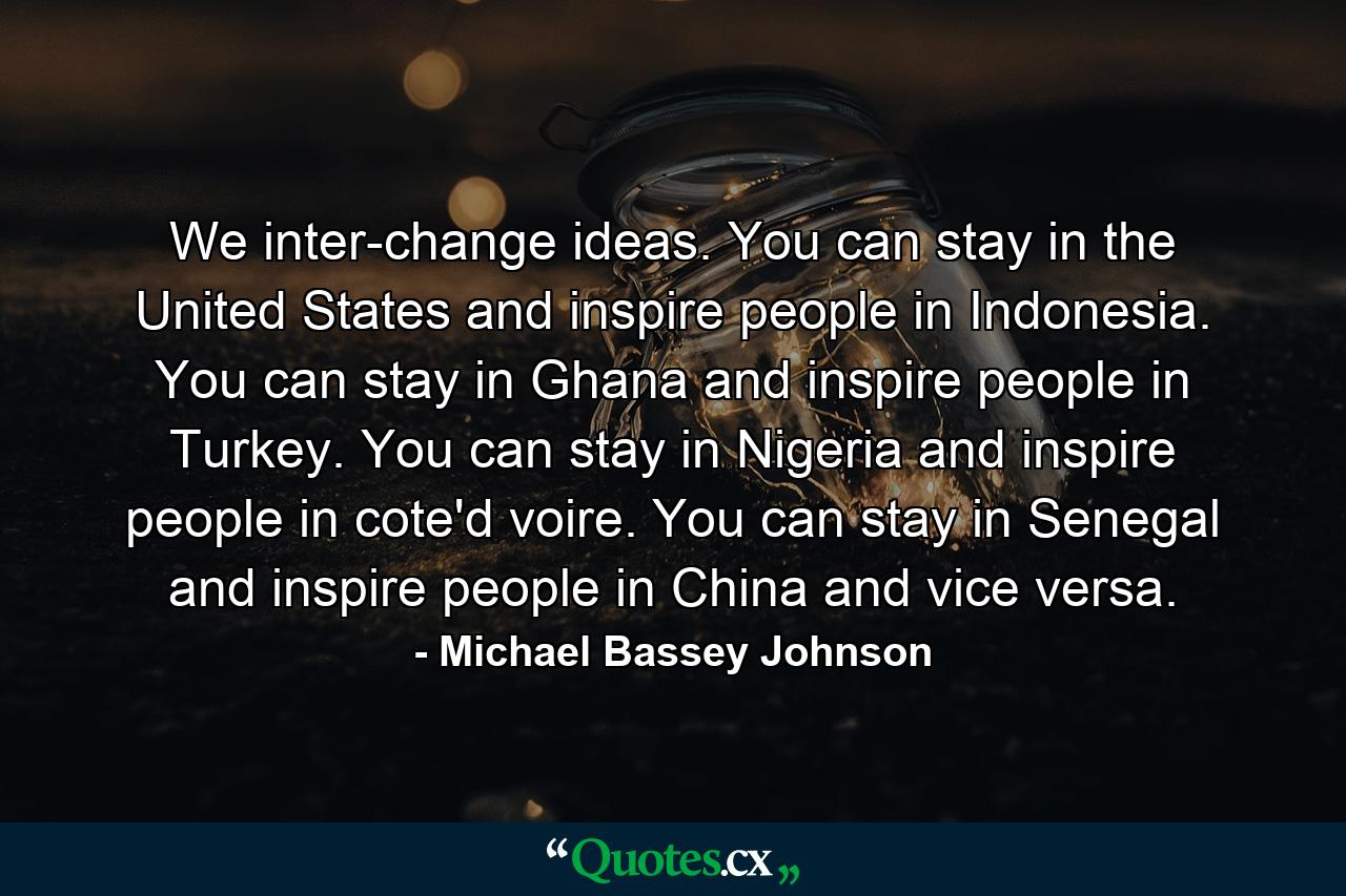 We inter-change ideas. You can stay in the United States and inspire people in Indonesia. You can stay in Ghana and inspire people in Turkey. You can stay in Nigeria and inspire people in cote'd voire. You can stay in Senegal and inspire people in China and vice versa. - Quote by Michael Bassey Johnson