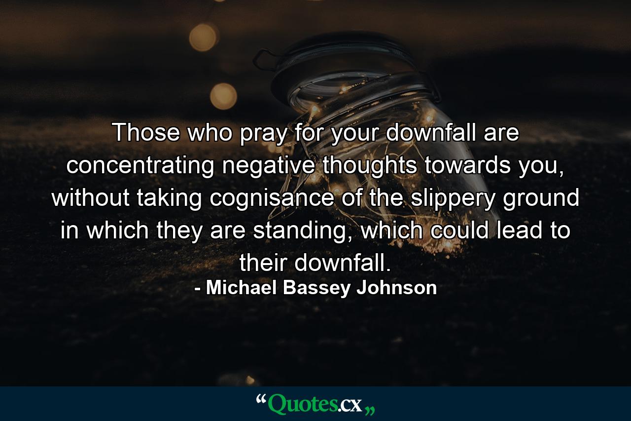 Those who pray for your downfall are concentrating negative thoughts towards you, without taking cognisance of the slippery ground in which they are standing, which could lead to their downfall. - Quote by Michael Bassey Johnson