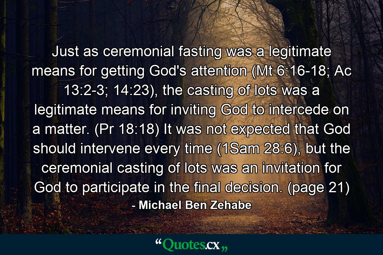 Just as ceremonial fasting was a legitimate means for getting God's attention (Mt 6:16-18; Ac 13:2-3; 14:23), the casting of lots was a legitimate means for inviting God to intercede on a matter. (Pr 18:18) It was not expected that God should intervene every time (1Sam 28:6), but the ceremonial casting of lots was an invitation for God to participate in the final decision. (page 21) - Quote by Michael Ben Zehabe