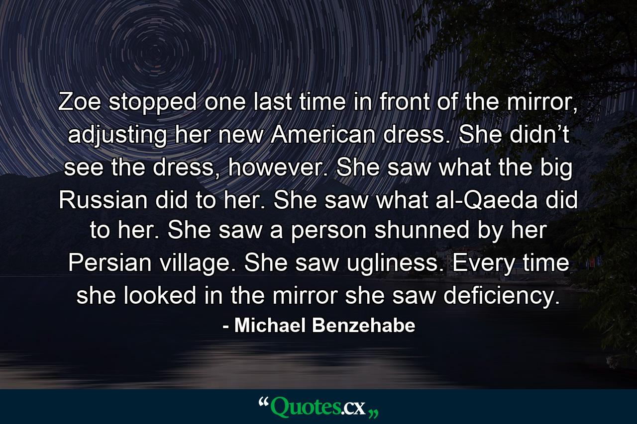 Zoe stopped one last time in front of the mirror, adjusting her new American dress. She didn’t see the dress, however. She saw what the big Russian did to her. She saw what al-Qaeda did to her. She saw a person shunned by her Persian village. She saw ugliness. Every time she looked in the mirror she saw deficiency. - Quote by Michael Benzehabe